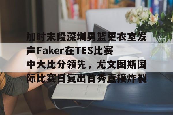APP下载加时末段深圳男篮更衣室发声Faker在TES比赛中大比分领先，尤文图斯国际比赛日复出首秀直接炸裂的简单介绍