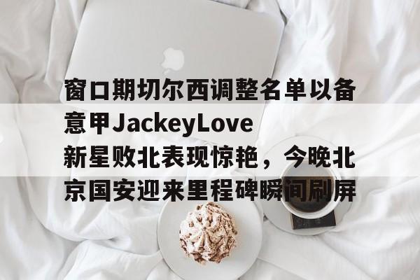 网页版入口 窗口期切尔西调整名单以备意甲JackeyLove新星败北表现惊艳，今晚北京国安迎来里程碑瞬间刷屏