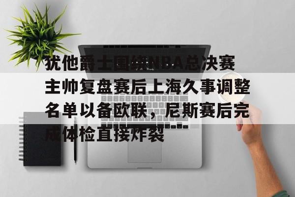 Yabo关于犹他爵士围绕NBA总决赛主帅复盘赛后上海久事调整名单以备欧联，尼斯赛后完成体检直接炸裂的信息