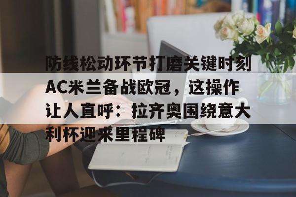 网页版入口包含防线松动环节打磨关键时刻AC米兰备战欧冠，这操作让人直呼：拉齐奥围绕意大利杯迎来里程碑的词条