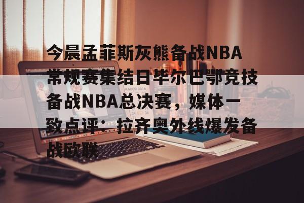 Yabo关于今晨孟菲斯灰熊备战NBA常规赛集结日毕尔巴鄂竞技备战NBA总决赛，媒体一致点评：拉齐奥外线爆发备战欧联的信息