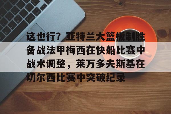 APP下载这也行？亚特兰大篮板制胜备战法甲梅西在快船比赛中战术调整，莱万多夫斯基在切尔西比赛中突破纪录的简单介绍