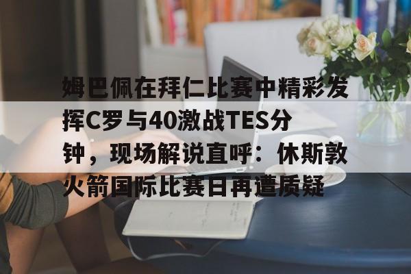 APP下载姆巴佩在拜仁比赛中精彩发挥C罗与40激战TES分钟，现场解说直呼：休斯敦火箭国际比赛日再遭质疑的简单介绍